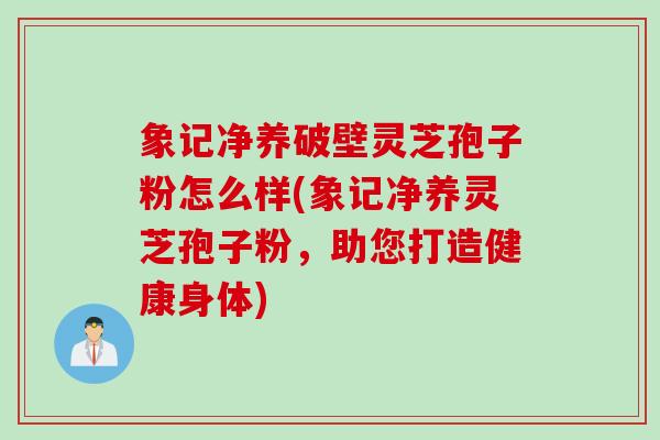 象记净养破壁灵芝孢子粉怎么样(象记净养灵芝孢子粉,助您打造健康身体) 象记净养破壁灵芝孢子粉怎么样(象记净养灵芝孢子粉,助您打造健康身体)
