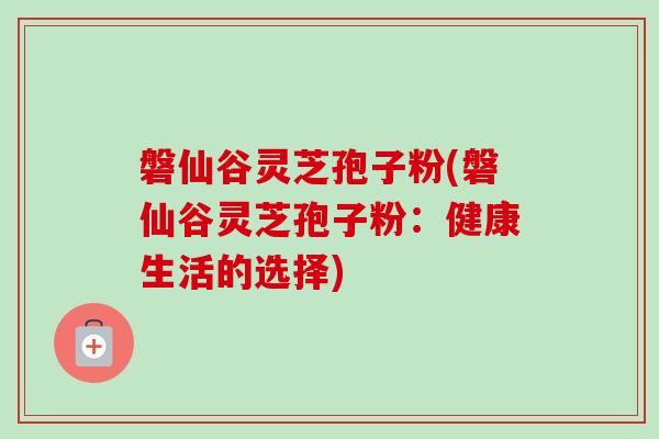 磐仙谷灵芝孢子粉(磐仙谷灵芝孢子粉：健康生活的选择)