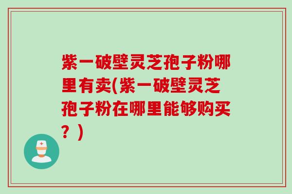 紫一破壁灵芝孢子粉哪里有卖(紫一破壁灵芝孢子粉在哪里能够购买？)