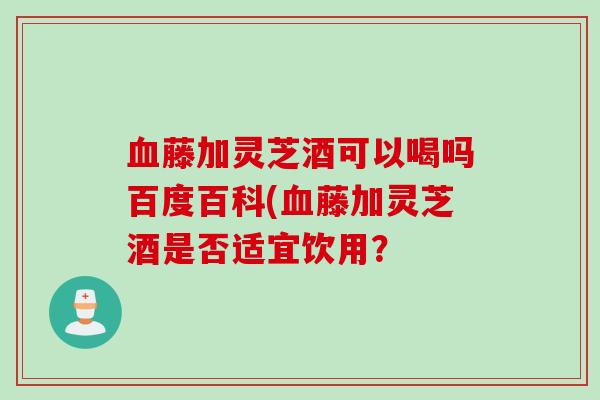血藤加灵芝酒可以喝吗百度百科(血藤加灵芝酒是否适宜饮用？
