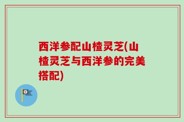 西洋参配山楂灵芝(山楂灵芝与西洋参的完美搭配)