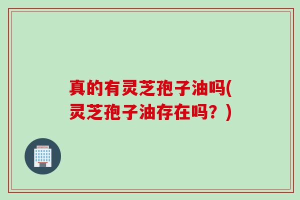真的有灵芝孢子油吗(灵芝孢子油存在吗?) 真的有灵芝孢子油吗(灵芝孢子油存在吗?)