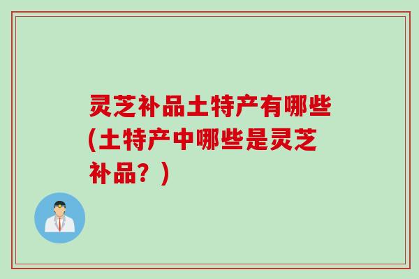 灵芝补品土特产有哪些(土特产中哪些是灵芝补品？)