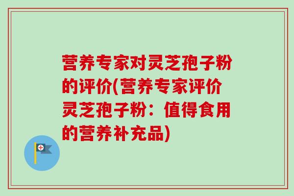 营养专家对灵芝孢子粉的评价(营养专家评价灵芝孢子粉:值得食用的营养补充品) 营养专家对灵芝孢子粉的评价(营养专家评价灵芝孢子粉:值得食用的营养补充品)