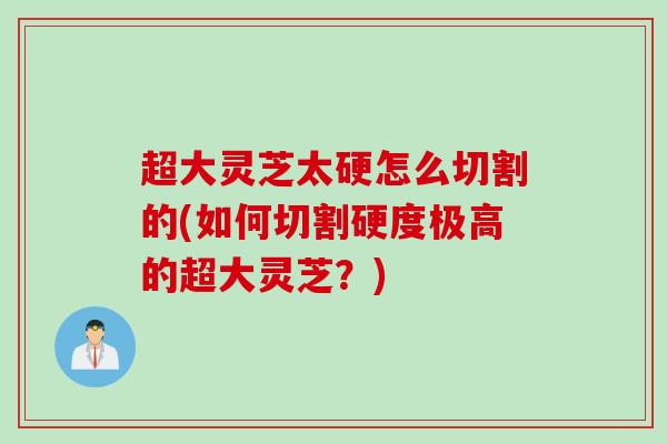 超大灵芝太硬怎么切割的(如何切割硬度极高的超大灵芝？)