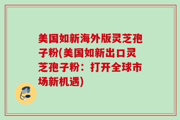 美国如新海外版灵芝孢子粉(美国如新出口灵芝孢子粉:打开全球市场新机遇) 美国如新海外版灵芝孢子粉(美国如新出口灵芝孢子粉:打开全球市场新机遇)
