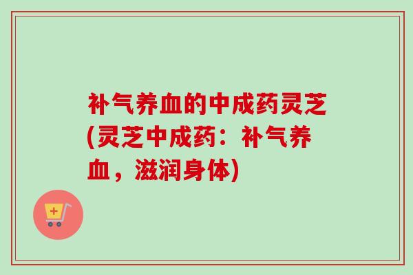 补气养血的中成药灵芝(灵芝中成药：补气养血，滋润身体)