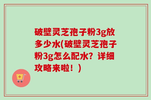 破壁灵芝孢子粉3g放多少水(破壁灵芝孢子粉3g怎么配水？详细攻略来啦！)