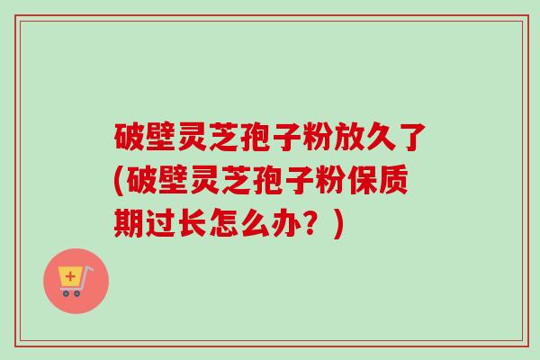 破壁灵芝孢子粉放久了(破壁灵芝孢子粉保质期过长怎么办？)