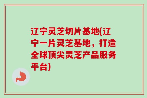 辽宁灵芝切片基地(辽宁一片灵芝基地，打造全球顶尖灵芝产品服务平台)