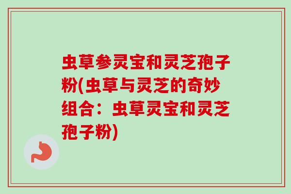 虫草参灵宝和灵芝孢子粉(虫草与灵芝的奇妙组合:虫草灵宝和灵芝孢子粉) 虫草参灵宝和灵芝孢子粉(虫草与灵芝的奇妙组合:虫草灵宝和灵芝孢子粉)