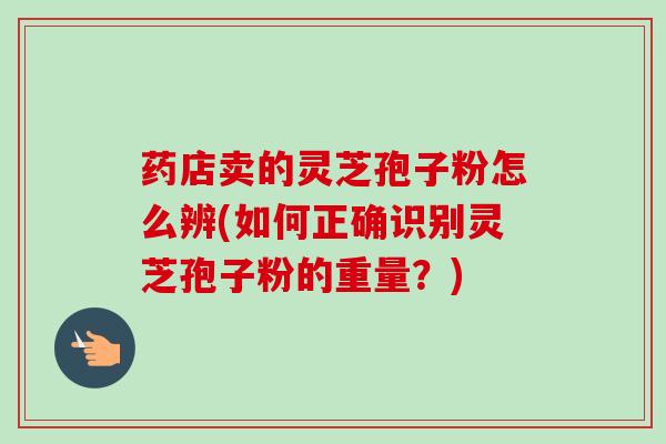 药店卖的灵芝孢子粉怎么辨(如何正确识别灵芝孢子粉的重量？)