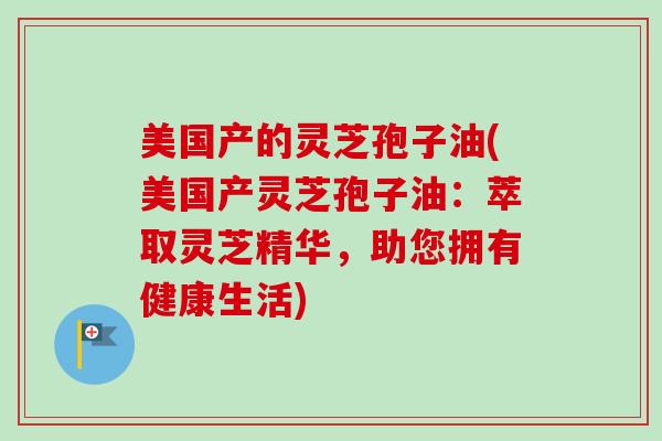 美国产的灵芝孢子油(美国产灵芝孢子油：萃取灵芝精华，助您拥有健康生活)