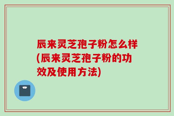 辰来灵芝孢子粉怎么样(辰来灵芝孢子粉的功效及使用方法)