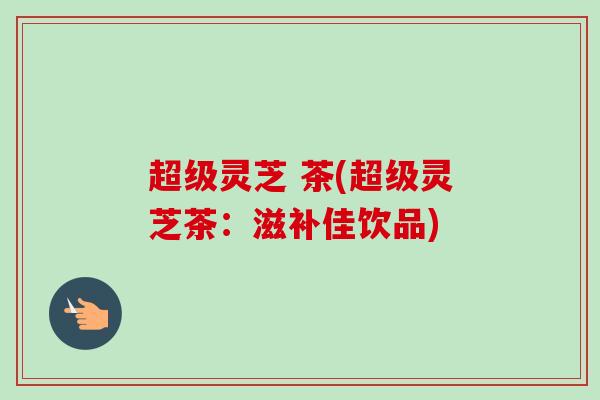 超级灵芝 茶(超级灵芝茶：滋补佳饮品)