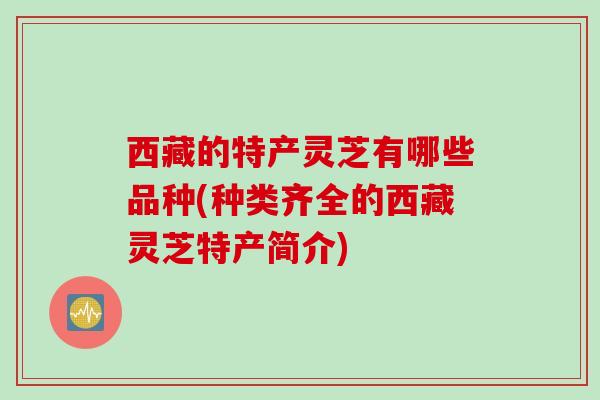 西藏的特产灵芝有哪些品种(种类齐全的西藏灵芝特产简介)