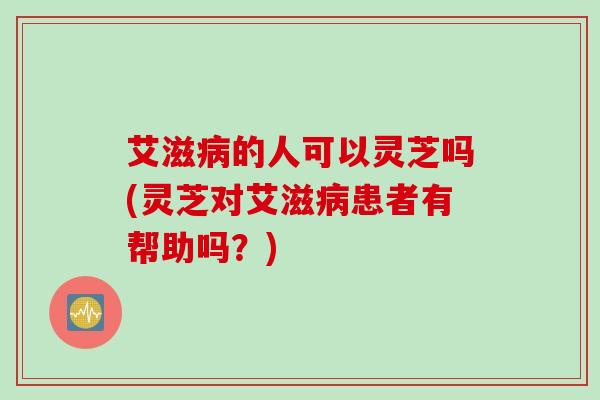 艾滋病的人可以灵芝吗(灵芝对艾滋病患者有帮助吗？)