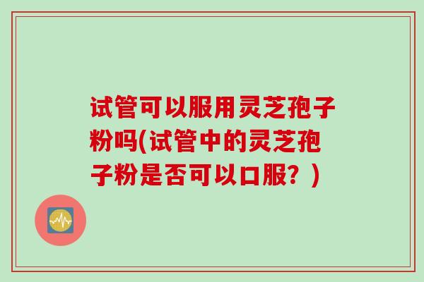 试管可以服用灵芝孢子粉吗(试管中的灵芝孢子粉是否可以口服？)