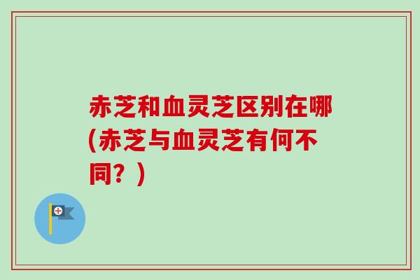 赤芝和血灵芝区别在哪(赤芝与血灵芝有何不同？)