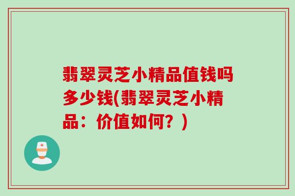 翡翠灵芝小精品值钱吗多少钱(翡翠灵芝小精品：价值如何？)