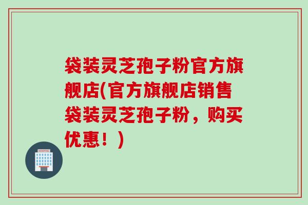 袋装灵芝孢子粉官方旗舰店(官方旗舰店销售袋装灵芝孢子粉，购买优惠！)