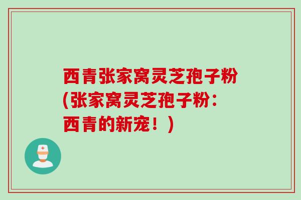 西青张家窝灵芝孢子粉(张家窝灵芝孢子粉：西青的新宠！)
