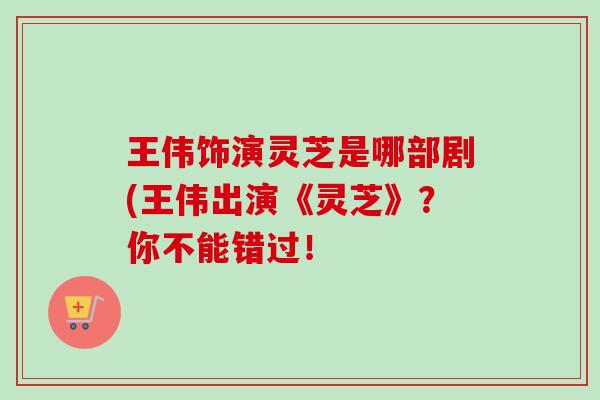 王伟饰演灵芝是哪部剧(王伟出演《灵芝》？你不能错过！