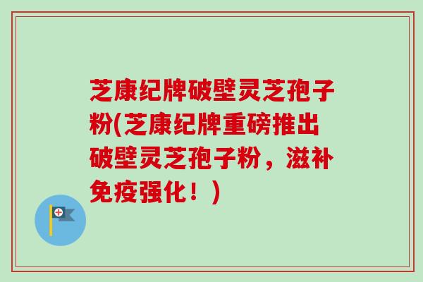 芝康纪牌破壁灵芝孢子粉(芝康纪牌重磅推出破壁灵芝孢子粉，滋补免疫强化！)