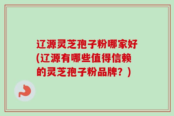 辽源灵芝孢子粉哪家好(辽源有哪些值得信赖的灵芝孢子粉品牌？)