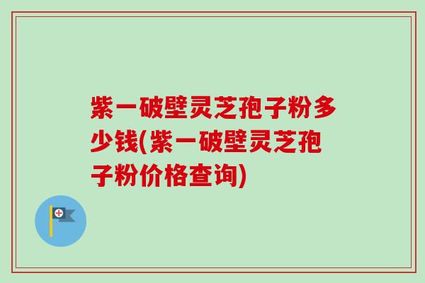 紫一破壁灵芝孢子粉多少钱(紫一破壁灵芝孢子粉价格查询)