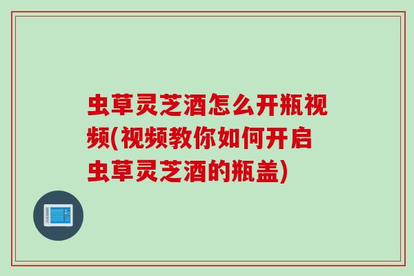 虫草灵芝酒怎么开瓶视频(视频教你如何开启虫草灵芝酒的瓶盖)