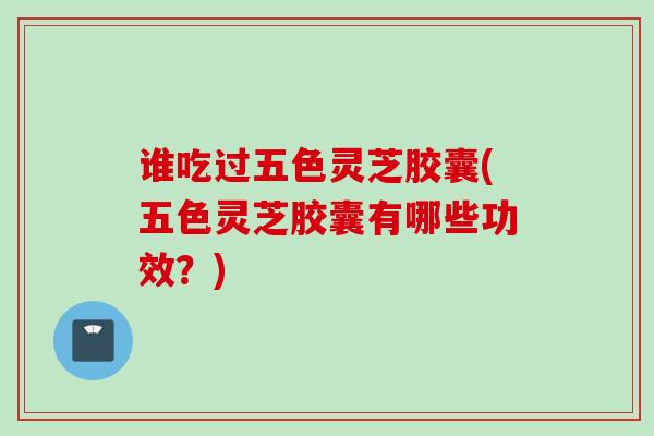 谁吃过五色灵芝胶囊(五色灵芝胶囊有哪些功效？)