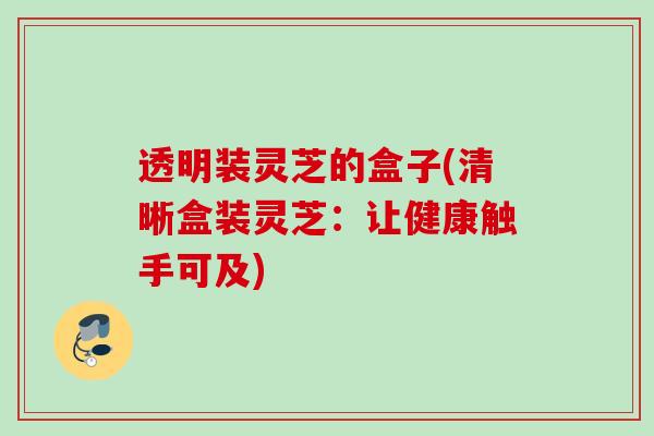 透明装灵芝的盒子(清晰盒装灵芝：让健康触手可及)