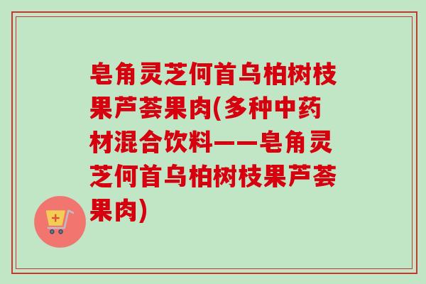 皂角灵芝何首乌柏树枝果芦荟果肉(多种中药材混合饮料——皂角灵芝何首乌柏树枝果芦荟果肉)