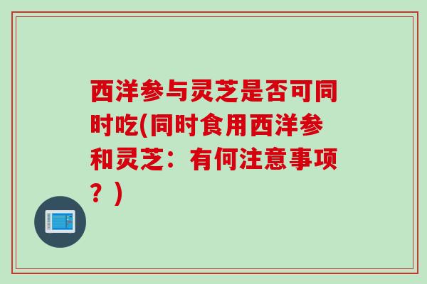 西洋参与灵芝是否可同时吃(同时食用西洋参和灵芝：有何注意事项？)