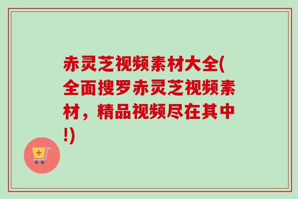 赤灵芝视频素材大全(全面搜罗赤灵芝视频素材,精品视频尽在其中!) 赤灵芝视频素材大全(全面搜罗赤灵芝视频素材,精品视频尽在其中!)