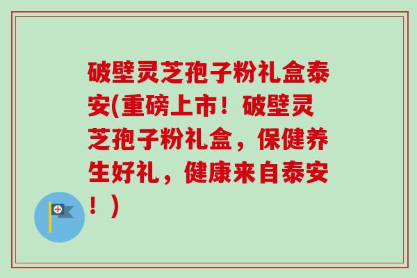 破壁灵芝孢子粉礼盒泰安(重磅上市！破壁灵芝孢子粉礼盒，保健养生好礼，健康来自泰安！)