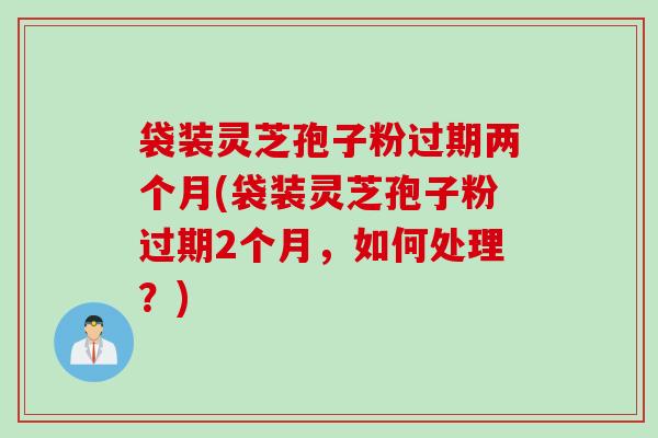 袋装灵芝孢子粉过期两个月(袋装灵芝孢子粉过期2个月，如何处理？)