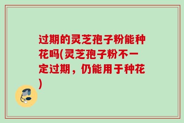 过期的灵芝孢子粉能种花吗(灵芝孢子粉不一定过期，仍能用于种花)