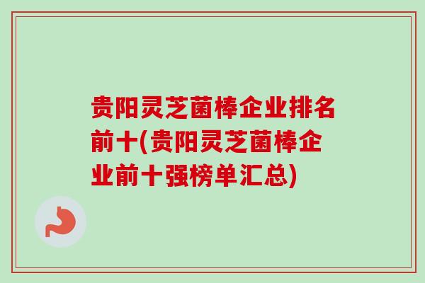 贵阳灵芝菌棒企业排名前十(贵阳灵芝菌棒企业前十强榜单汇总)