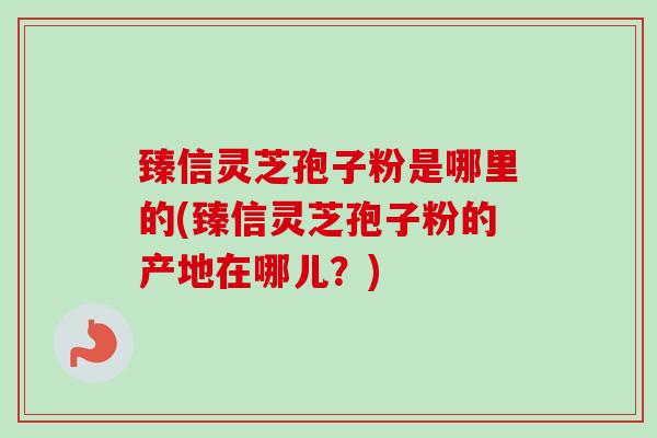 臻信灵芝孢子粉是哪里的(臻信灵芝孢子粉的产地在哪儿？)