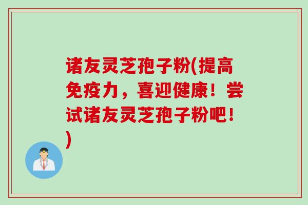 诸友灵芝孢子粉(提高免疫力，喜迎健康！尝试诸友灵芝孢子粉吧！)