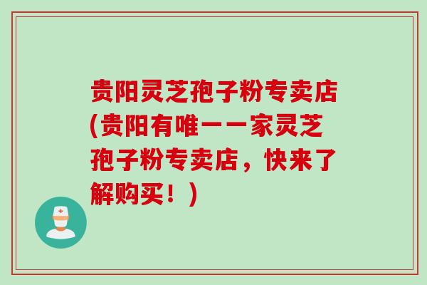 贵阳灵芝孢子粉专卖店(贵阳有唯一一家灵芝孢子粉专卖店，快来了解购买！)