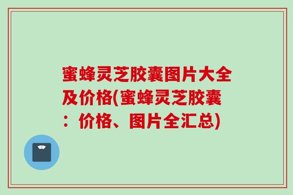 蜜蜂灵芝胶囊图片大全及价格(蜜蜂灵芝胶囊：价格、图片全汇总)