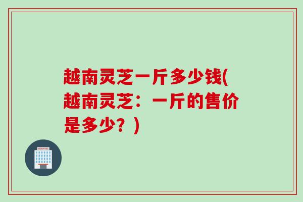 越南灵芝一斤多少钱(越南灵芝：一斤的售价是多少？)