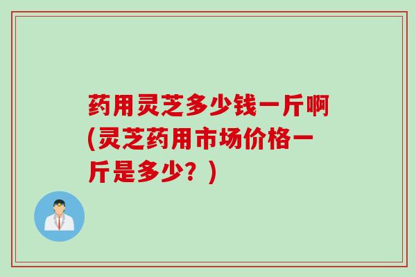 药用灵芝多少钱一斤啊(灵芝药用市场价格一斤是多少?) 药用灵芝多少钱一斤啊(灵芝药用市场价格一斤是多少?)