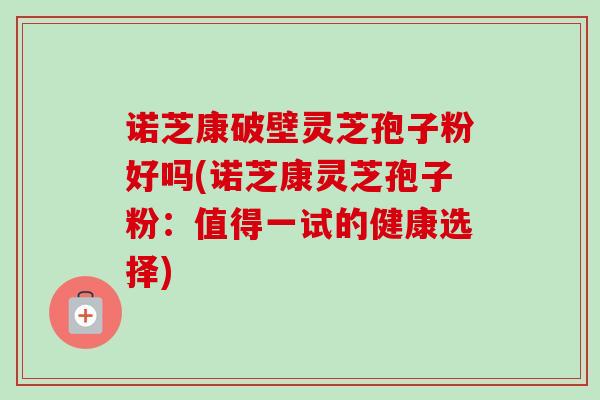 诺芝康破壁灵芝孢子粉好吗(诺芝康灵芝孢子粉：值得一试的健康选择)