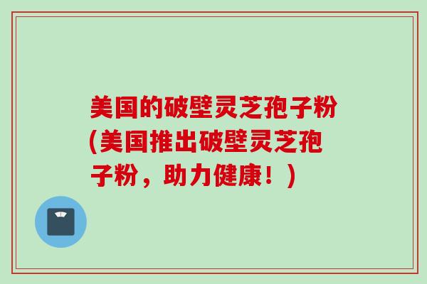 美国的破壁灵芝孢子粉(美国推出破壁灵芝孢子粉，助力健康！)