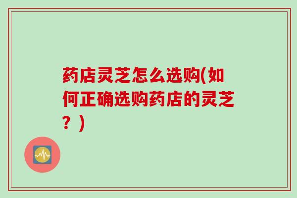 药店灵芝怎么选购(如何正确选购药店的灵芝?) 药店灵芝怎么选购(如何正确选购药店的灵芝?)