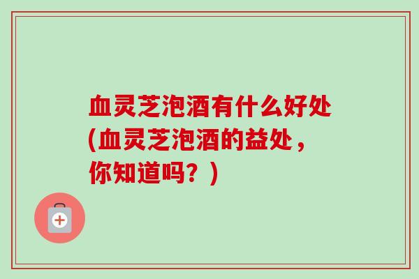 血灵芝泡酒有什么好处(血灵芝泡酒的益处，你知道吗？)